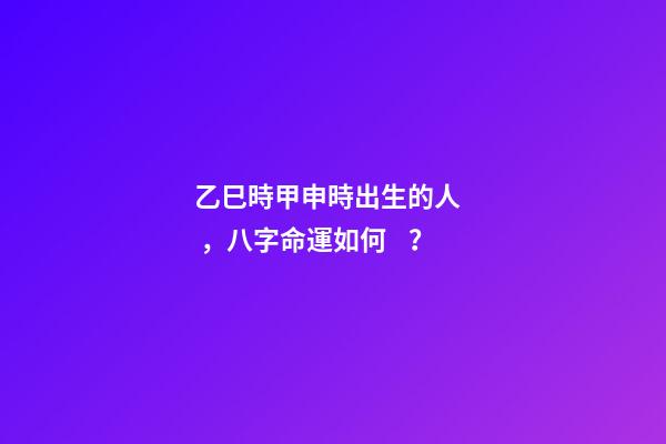 乙巳時甲申時出生的人，八字命運如何？